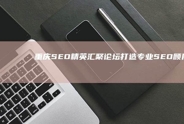 重庆SEO精英汇聚论坛：打造专业SEO顾问团队